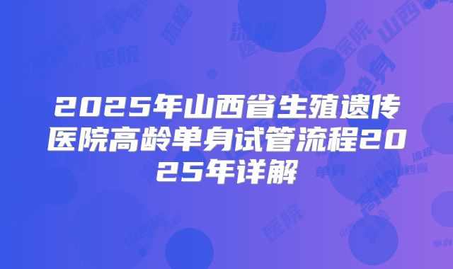 2025年山西省生殖遗传医院高龄单身试管流程2025年详解