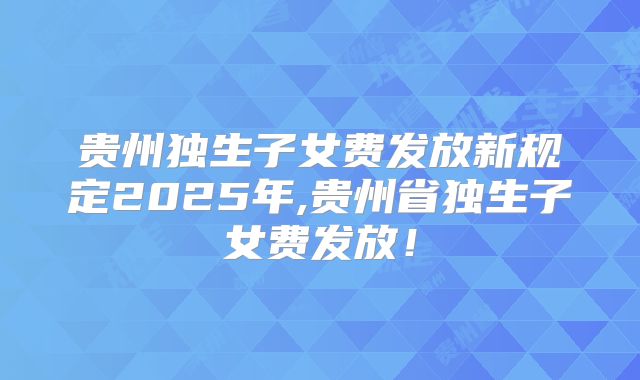贵州独生子女费发放新规定2025年,贵州省独生子女费发放!