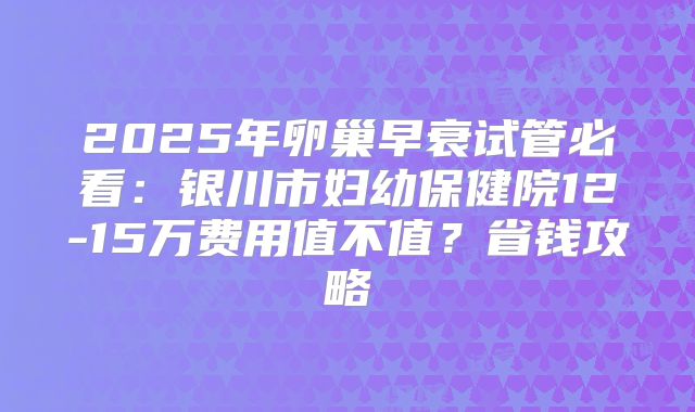 2025年卵巢早衰试管必看：银川市妇幼保健院12-15万费用值不值？省钱攻略