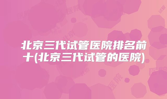 北京三代试管医院排名前十(北京三代试管的医院)