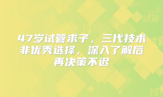 47岁试管求子，三代技术非优秀选择，深入了解后再决策不迟