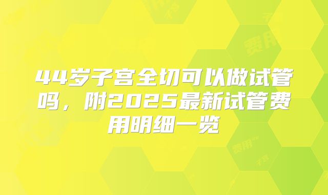 44岁子宫全切可以做试管吗，附2025最新试管费用明细一览