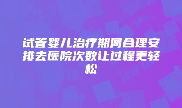 试管婴儿治疗期间合理安排去医院次数让过程更轻松