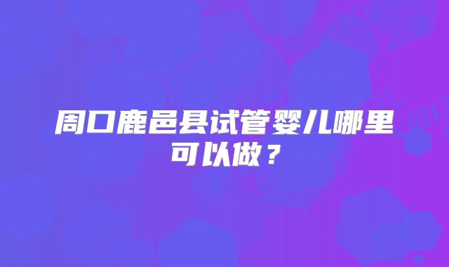 周口鹿邑县试管婴儿哪里可以做？