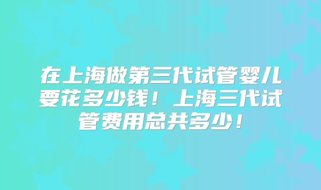 在上海做第三代试管婴儿要花多少钱！上海三代试管费用总共多少！