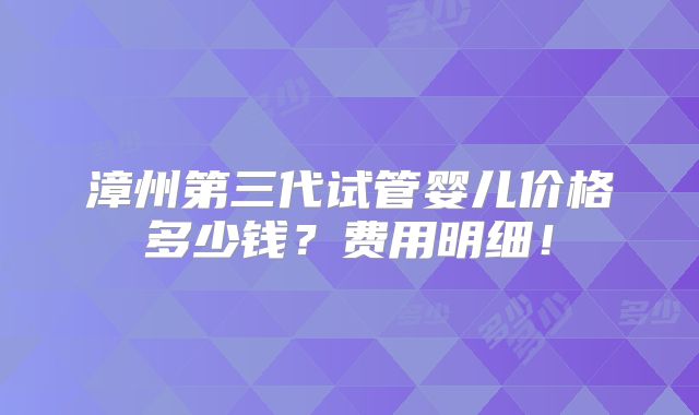 漳州第三代试管婴儿价格多少钱?费用明细!