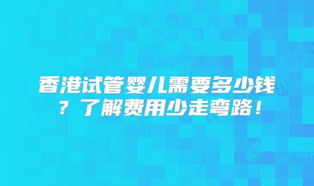 香港试管婴儿需要多少钱？了解费用少走弯路！