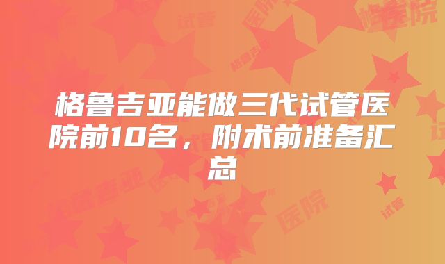 格鲁吉亚能做三代试管医院前10名，附术前准备汇总