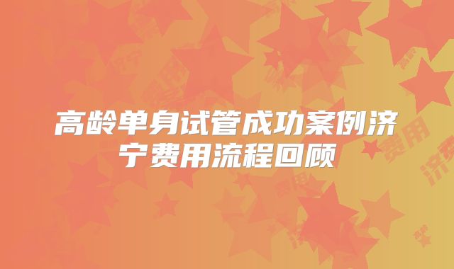 高龄单身试管成功案例济宁费用流程回顾