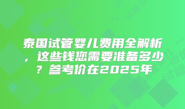 泰国试管婴儿费用全解析，这些钱您需要准备多少？参考价在2025年