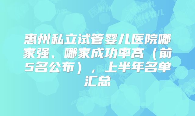 惠州私立试管婴儿医院哪家强、哪家成功率高（前5名公布），上半年名单汇总