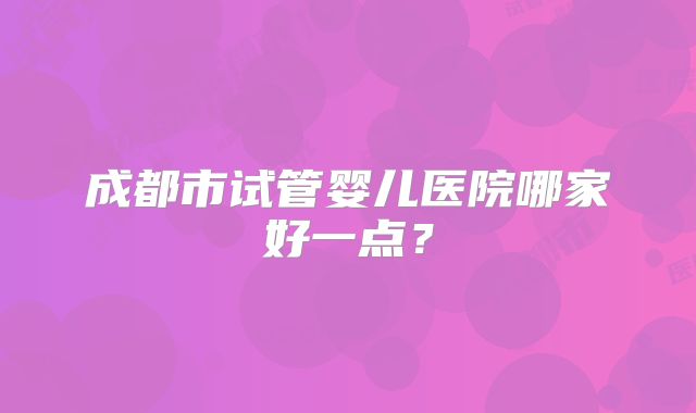 成都市试管婴儿医院哪家好一点?