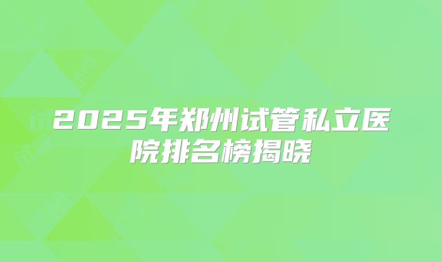 2025年郑州试管私立医院排名榜揭晓