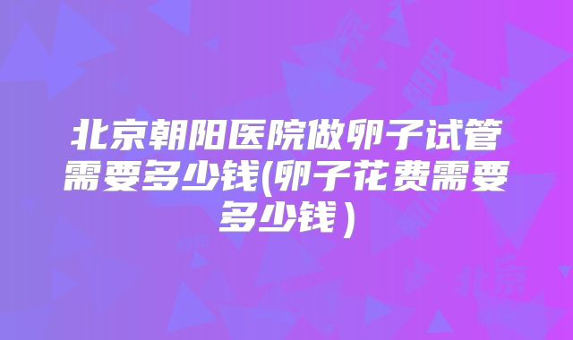 北京朝阳医院做卵子试管需要多少钱(卵子花费需要多少钱）