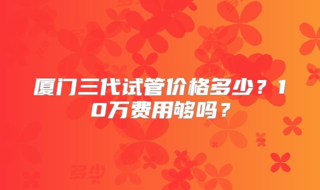 厦门三代试管价格多少?10万费用够吗?