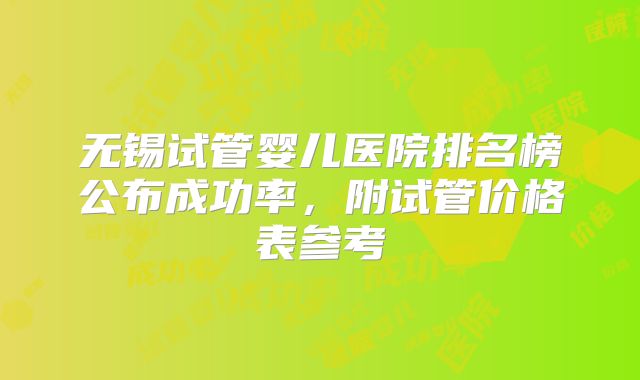 无锡试管婴儿医院排名榜公布成功率，附试管价格表参考