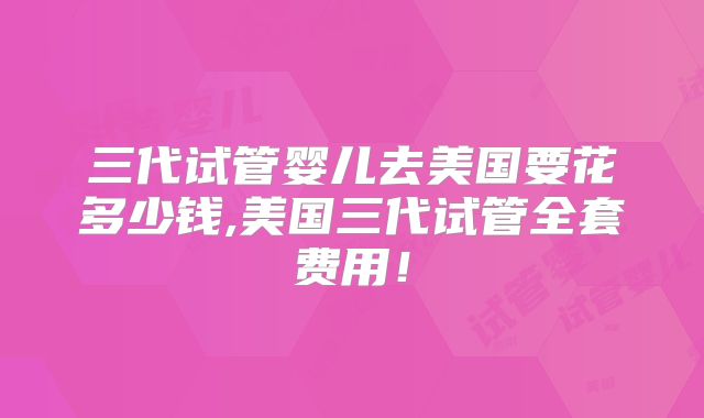 三代试管婴儿去美国要花多少钱,美国三代试管全套费用!