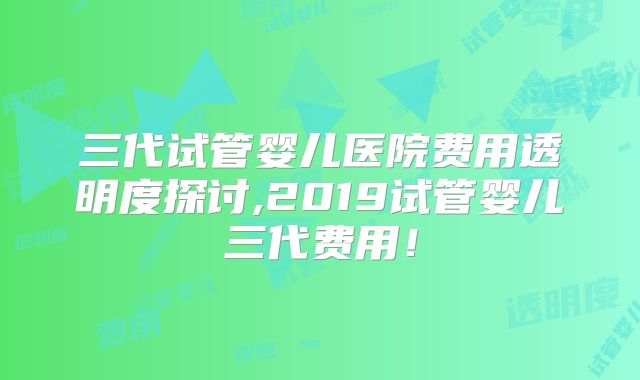 三代试管婴儿医院费用透明度探讨,2019试管婴儿三代费用！