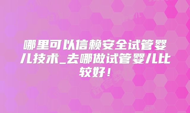 哪里可以信赖安全试管婴儿技术_去哪做试管婴儿比较好！