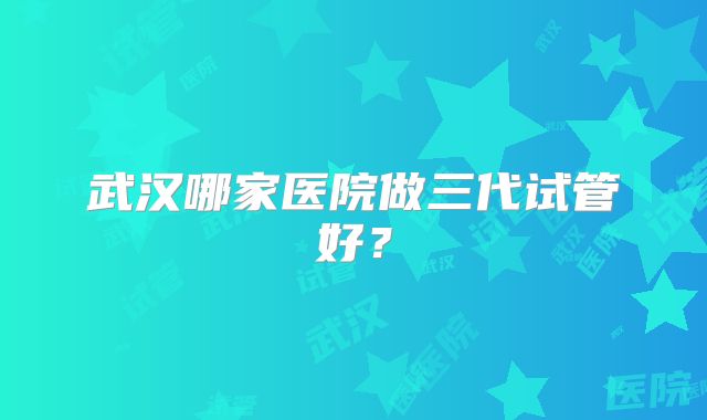 武汉哪家医院做三代试管好？