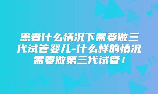 患者什么情况下需要做三代试管婴儿-什么样的情况需要做第三代试管！