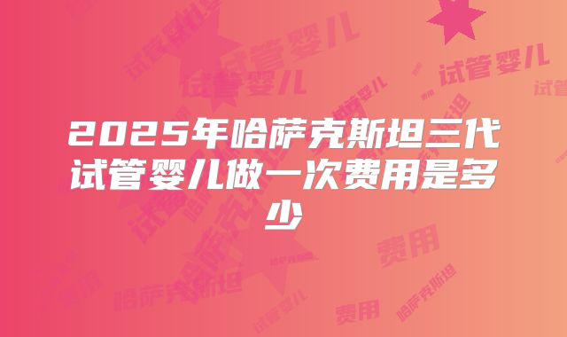 2025年哈萨克斯坦三代试管婴儿做一次费用是多少