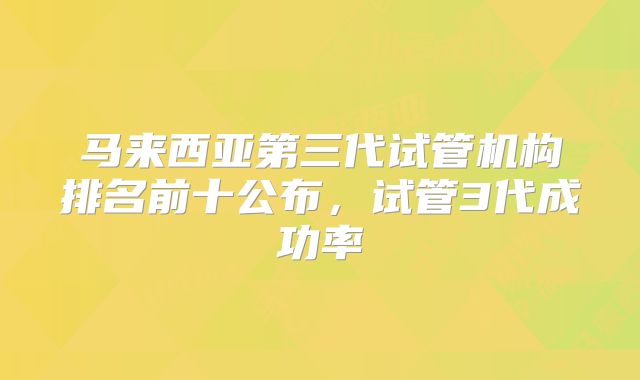 马来西亚第三代试管机构排名前十公布，试管3代成功率