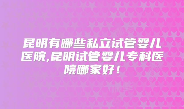 昆明有哪些私立试管婴儿医院,昆明试管婴儿专科医院哪家好！