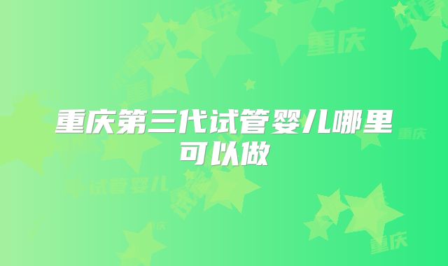 重庆第三代试管婴儿哪里可以做
