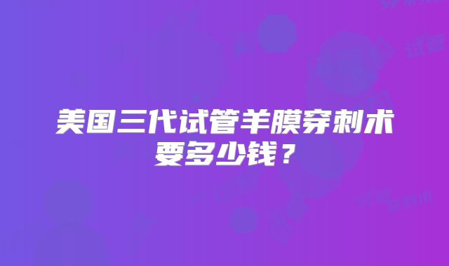美国三代试管羊膜穿刺术要多少钱？