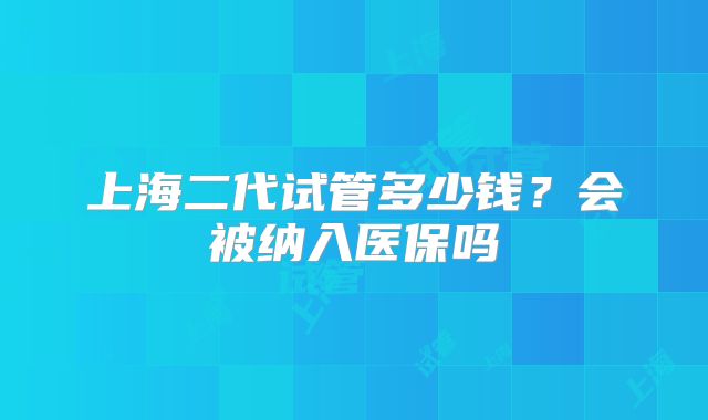 上海二代试管多少钱?会被纳入医保吗