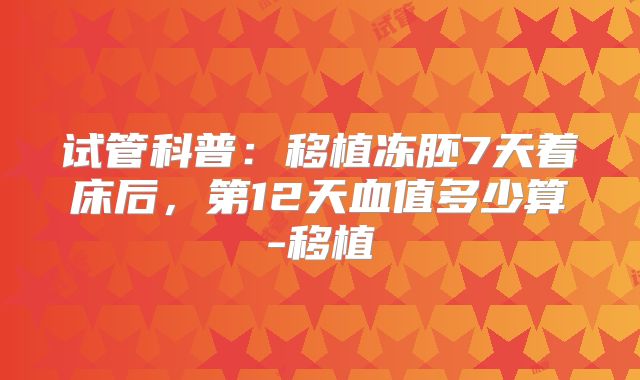 试管科普：移植冻胚7天着床后，第12天血值多少算-移植