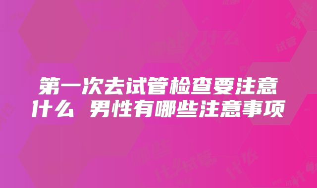 第一次去试管检查要注意什么 男性有哪些注意事项