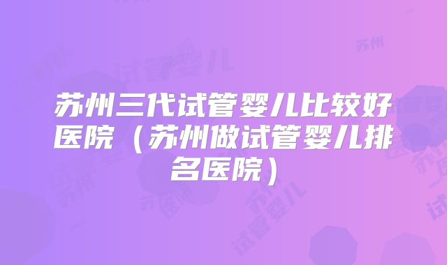 苏州三代试管婴儿比较好医院（苏州做试管婴儿排名医院）
