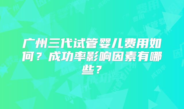 广州三代试管婴儿费用如何？成功率影响因素有哪些？