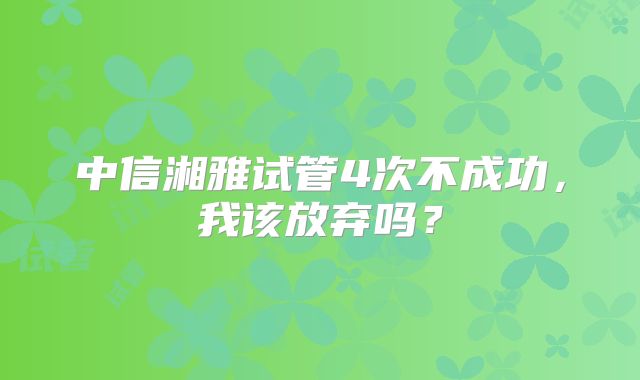 中信湘雅试管4次不成功,我该放弃吗?