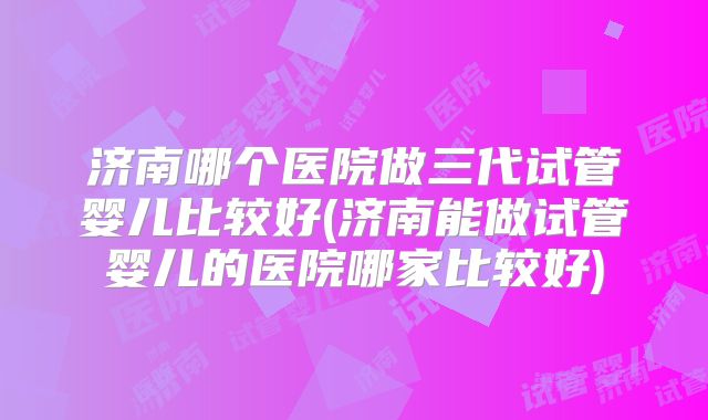 济南哪个医院做三代试管婴儿比较好(济南能做试管婴儿的医院哪家比较好)