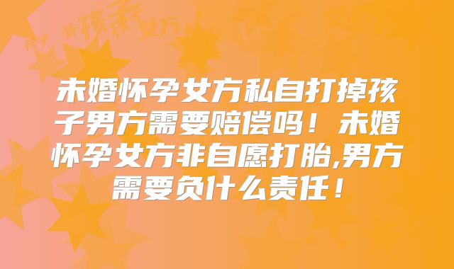 未婚怀孕女方私自打掉孩子男方需要赔偿吗!未婚怀孕女方非自愿打胎,男方需要负什么责任!
