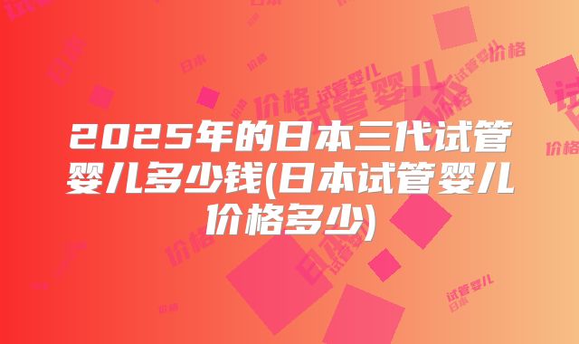 2025年的日本三代试管婴儿多少钱(日本试管婴儿价格多少)