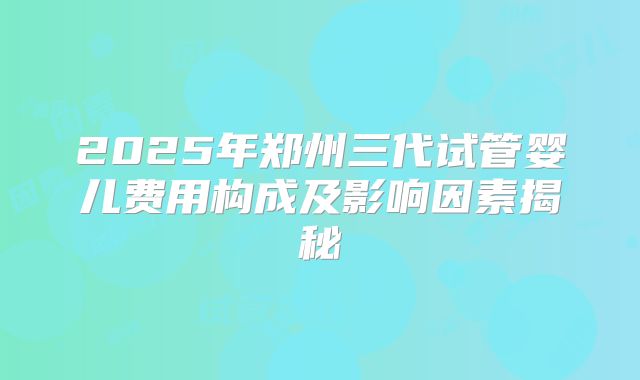 2025年郑州三代试管婴儿费用构成及影响因素揭秘