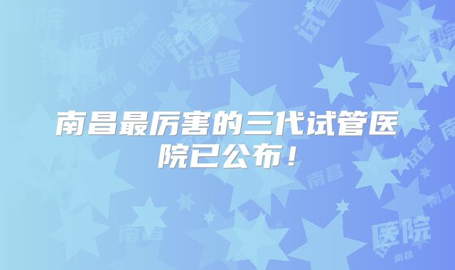 南昌最厉害的三代试管医院已公布！