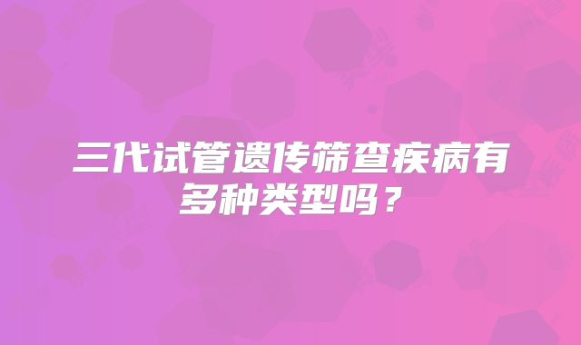 三代试管遗传筛查疾病有多种类型吗？