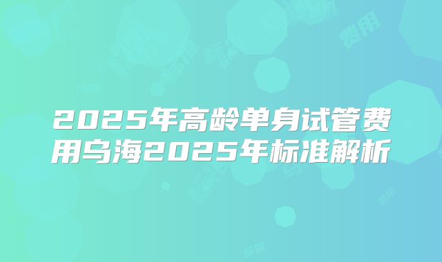 2025年高龄单身试管费用乌海2025年标准解析