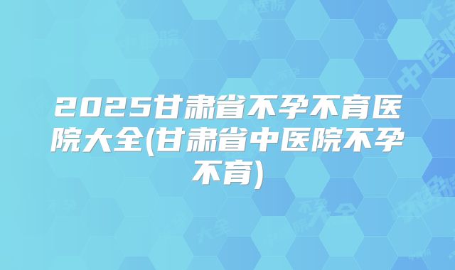 2025甘肃省不孕不育医院大全(甘肃省中医院不孕不育)