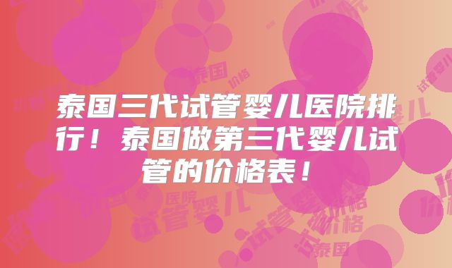 泰国三代试管婴儿医院排行！泰国做第三代婴儿试管的价格表！