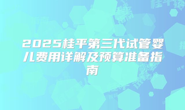 2025桂平第三代试管婴儿费用详解及预算准备指南