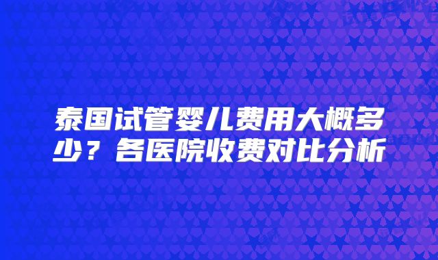 泰国试管婴儿费用大概多少？各医院收费对比分析