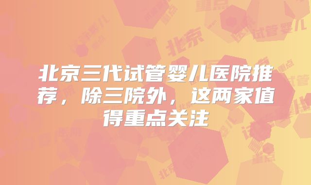 北京三代试管婴儿医院推荐，除三院外，这两家值得重点关注