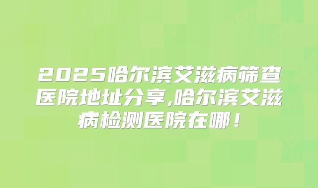 2025哈尔滨艾滋病筛查医院地址分享,哈尔滨艾滋病检测医院在哪！