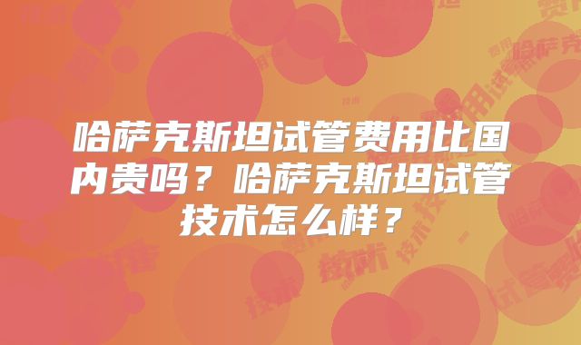 哈萨克斯坦试管费用比国内贵吗？哈萨克斯坦试管技术怎么样？